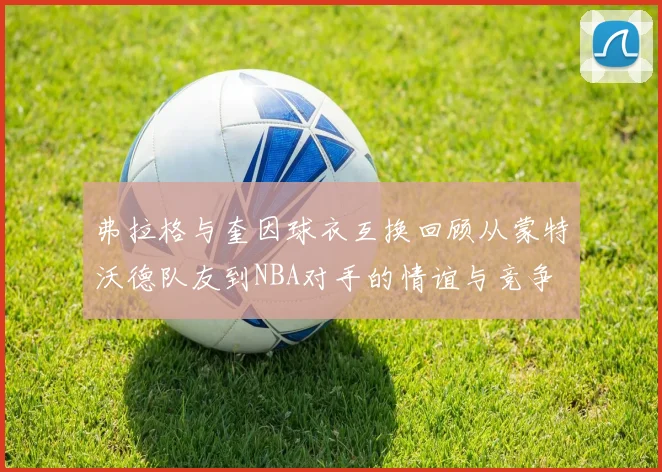 弗拉格与奎因球衣互换回顾从蒙特沃德队友到NBA对手的情谊与竞争