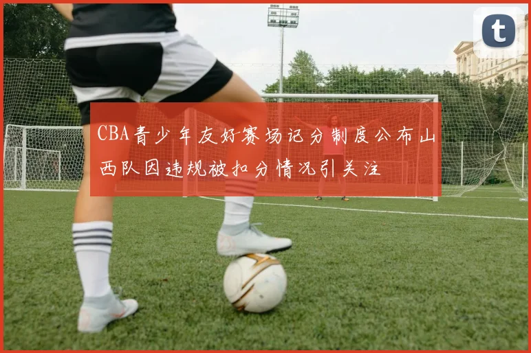 CBA青少年友好赛场记分制度公布山西队因违规被扣分情况引关注