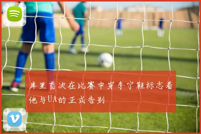 库里首次在比赛中穿李宁鞋标志着他与UA的正式告别