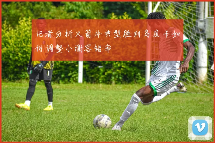 记者分析火箭非典型胜利乌度卡如何调整小谢容错率