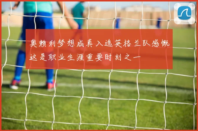 奥赖利梦想成真入选英格兰队感慨这是职业生涯重要时刻之一