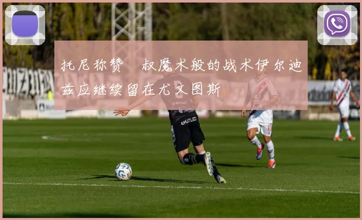 托尼称赞囧叔魔术般的战术伊尔迪兹应继续留在尤文图斯