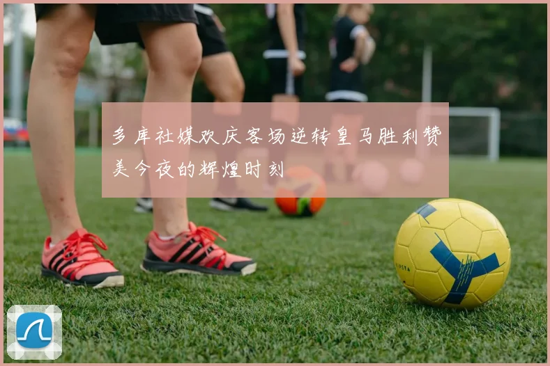 多库社媒欢庆客场逆转皇马胜利赞美今夜的辉煌时刻