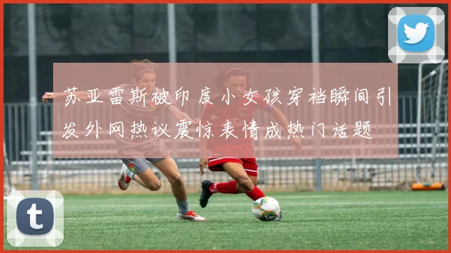 苏亚雷斯被印度小女孩穿裆瞬间引发外网热议震惊表情成热门话题