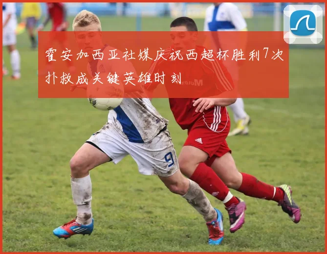 霍安加西亚社媒庆祝西超杯胜利7次扑救成关键英雄时刻