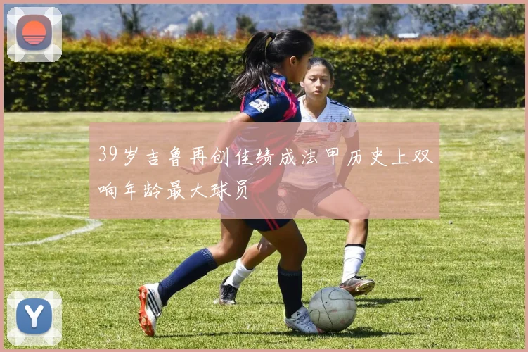 39岁吉鲁再创佳绩成法甲历史上双响年龄最大球员