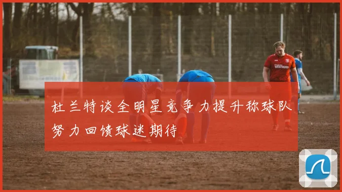 杜兰特谈全明星竞争力提升称球队努力回馈球迷期待