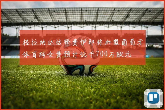 格拉纳达边锋费伊即将加盟葡萄牙体育转会费预计低于700万欧元