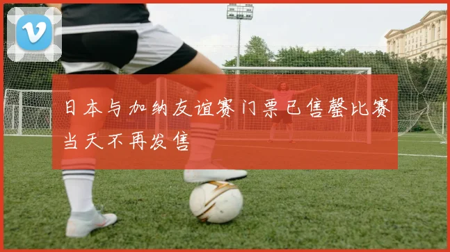 日本与加纳友谊赛门票已售罄比赛当天不再发售