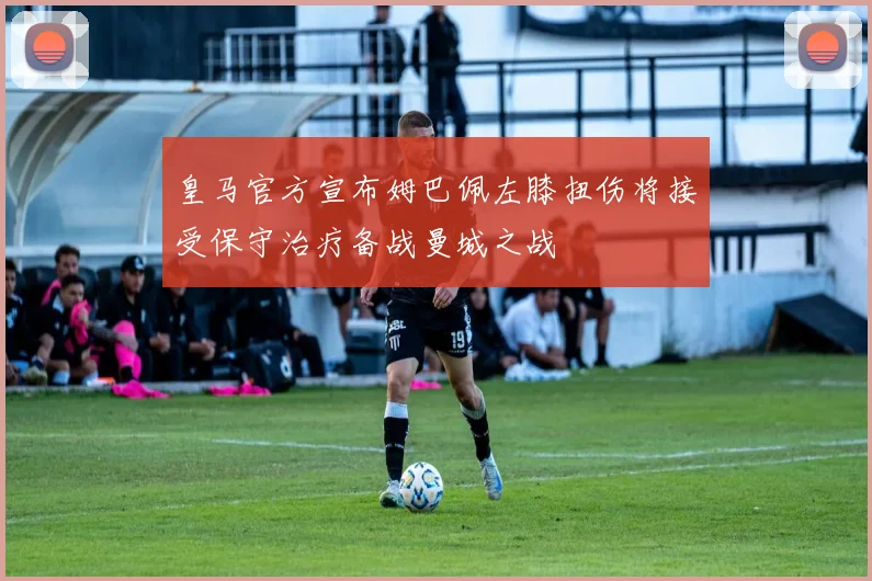 皇马官方宣布姆巴佩左膝扭伤将接受保守治疗备战曼城之战