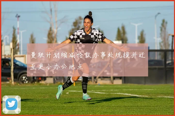 曼联计划缩减伦敦办事处规模并迁至更小办公地点