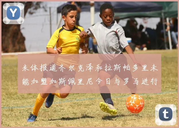 米体报道齐尔克泽和拉斯帕多里未能加盟加斯佩里尼今日与罗马进行会谈