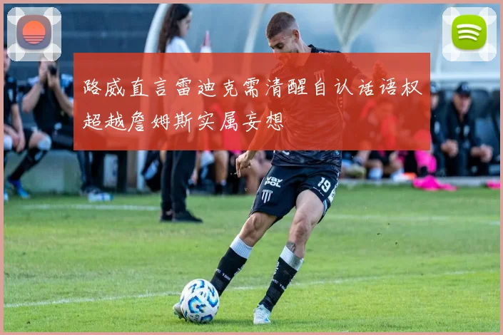 路威直言雷迪克需清醒自认话语权超越詹姆斯实属妄想