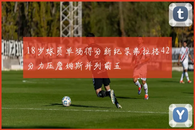 18岁球员单场得分新纪录弗拉格42分力压詹姆斯并列前五