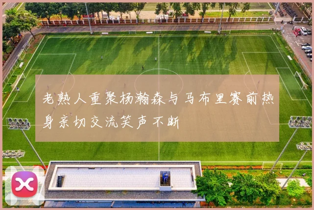 老熟人重聚杨瀚森与马布里赛前热身亲切交流笑声不断