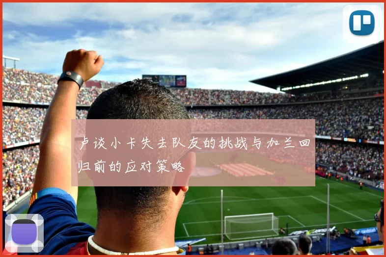 卢谈小卡失去队友的挑战与加兰回归前的应对策略