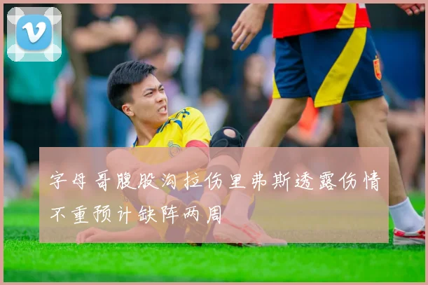 字母哥腹股沟拉伤里弗斯透露伤情不重预计缺阵两周