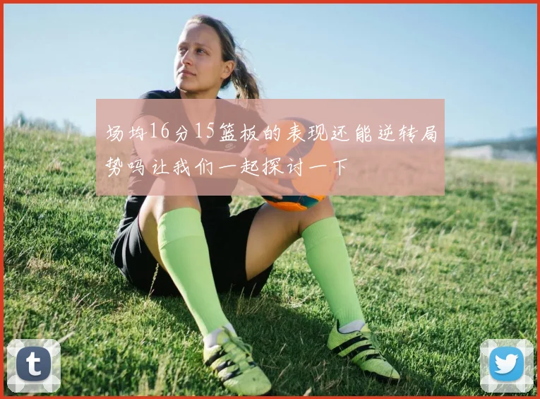 场均16分15篮板的表现还能逆转局势吗让我们一起探讨一下