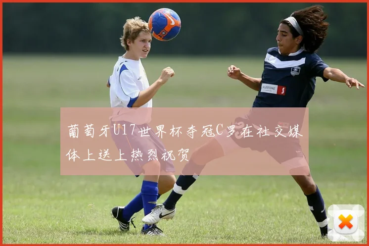葡萄牙U17世界杯夺冠C罗在社交媒体上送上热烈祝贺