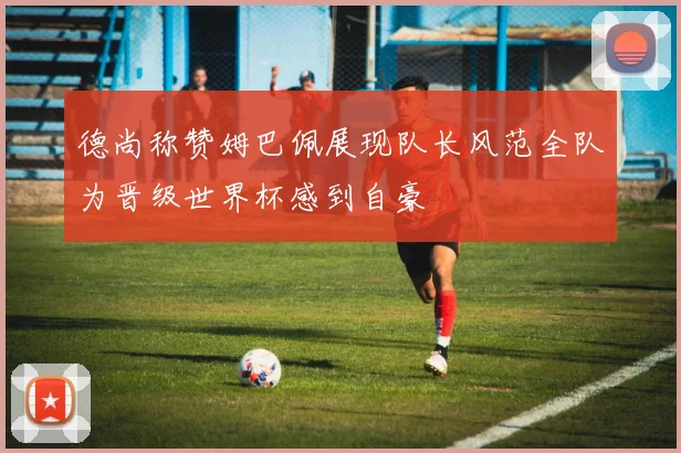 德尚称赞姆巴佩展现队长风范全队为晋级世界杯感到自豪