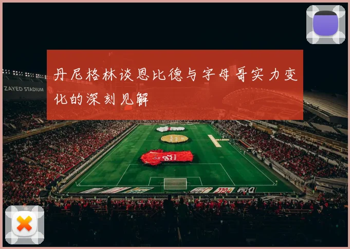 丹尼格林谈恩比德与字母哥实力变化的深刻见解