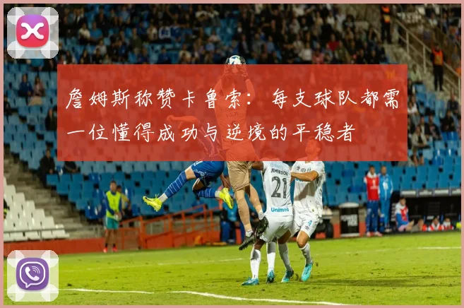 詹姆斯称赞卡鲁索：每支球队都需一位懂得成功与逆境的平稳者