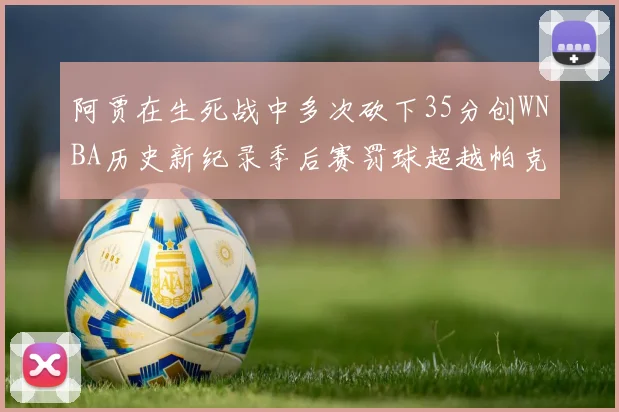 阿贾在生死战中多次砍下35分创WNBA历史新纪录季后赛罚球超越帕克荣登第五位