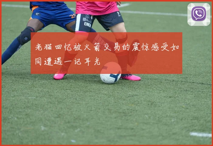 老猫回忆被火箭交易的震惊感受如同遭遇一记耳光