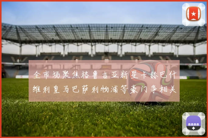 全市场聚焦格鲁吉亚新星卡赫巴什维利皇马巴萨利物浦等豪门争相关注