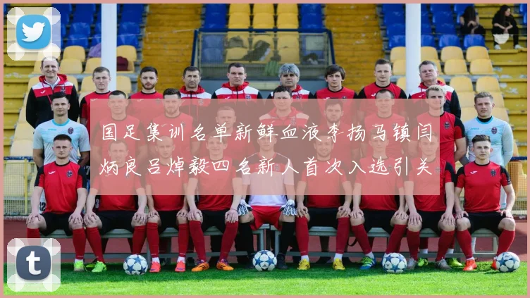 国足集训名单新鲜血液李扬马镇闫炳良吕焯毅四名新人首次入选引关注
