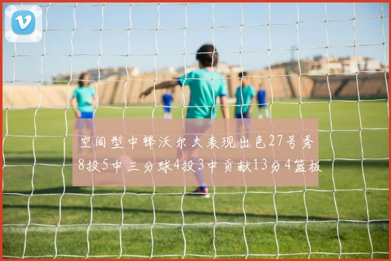 空间型中锋沃尔夫表现出色27号秀8投5中三分球4投3中贡献13分4篮板4助攻
