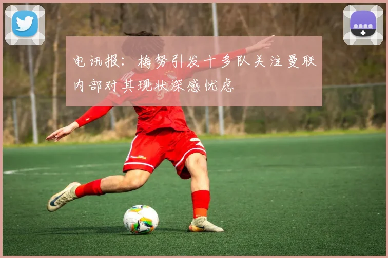 电讯报：梅努引发十多队关注曼联内部对其现状深感忧虑